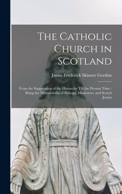 The Catholic Church in Scotland: From the Suppression of the Hierarchy Till the Present Time: Being the Memorabilia of Bishops, Missioners, and Scotch