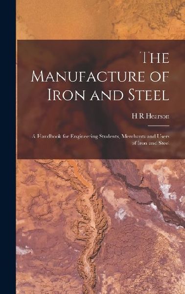 The Manufacture of Iron and Steel: A Handbook for Engineering Students, Merchants and Users of Iron and Steel