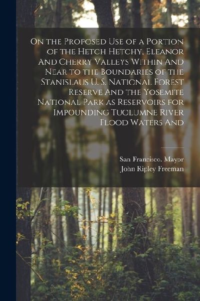 On the Proposed use of a Portion of the Hetch Hetchy, Eleanor And Cherry Valleys Within And Near to the Boundaries of the Stanislaus U. S. National Fo