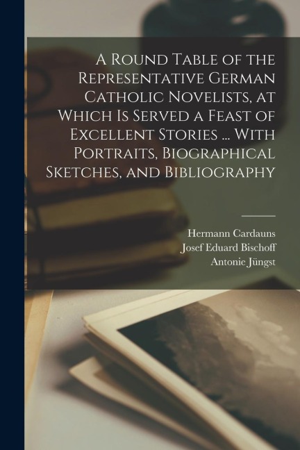A Round Table of the Representative German Catholic Novelists, at Which is Served a Feast of Excellent Stories ... With Portraits, Biographical Sketch