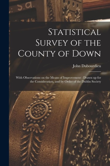 Statistical Survey of the County of Down: With Observations on the Means of Improvement: Drawn up for the Consideration, and by Order of the Dublin So