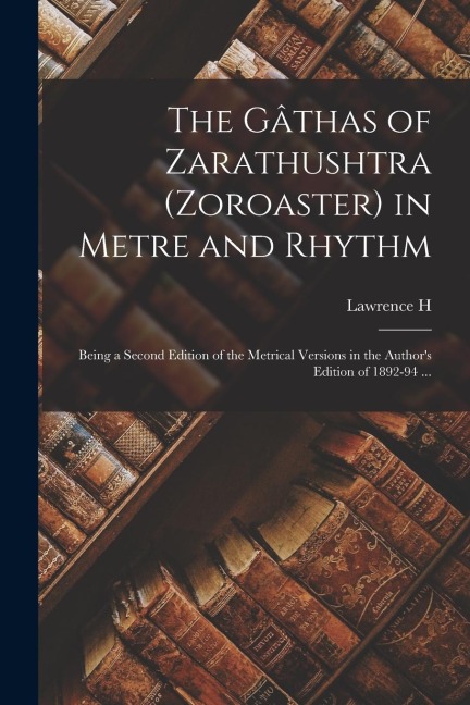 The Gâthas of Zarathushtra (Zoroaster) in Metre and Rhythm: Being a Second Edition of the Metrical Versions in the Author's Edition of 1892-94 ...
