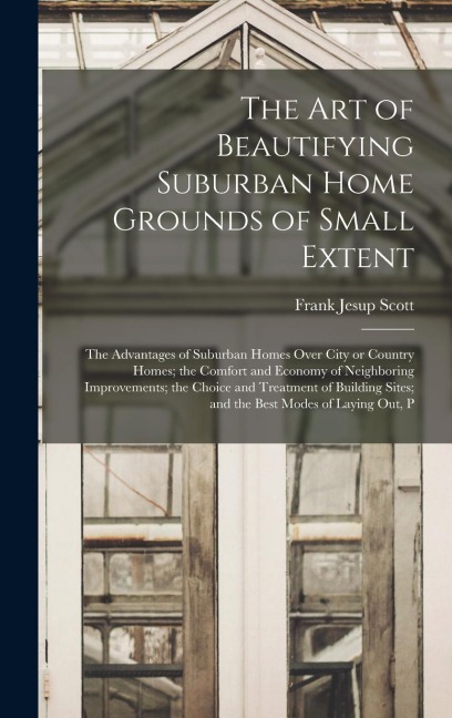 The art of Beautifying Suburban Home Grounds of Small Extent; the Advantages of Suburban Homes Over City or Country Homes; the Comfort and Economy of Neighboring Improvements; the Choice and Treatment of Building Sites; and the Best Modes of Laying out, P