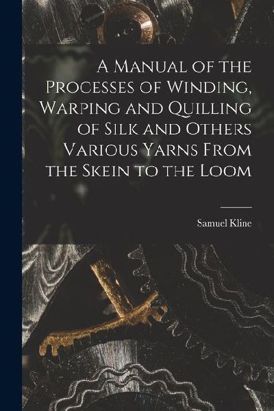 A Manual of the Processes of Winding, Warping and Quilling of Silk and Others Various Yarns From the Skein to the Loom