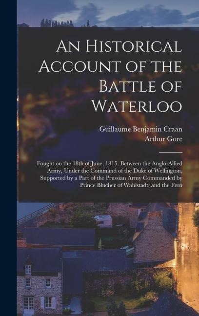 An Historical Account of the Battle of Waterloo: Fought on the 18th of June, 1815, Between the Anglo-Allied Army, Under the Command of the Duke of Wellington, Supported by a Part of the Prussian Army Commanded by Prince Blucher of Wahlstadt, and the Fren