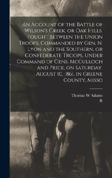 An Account of the Battle of Wilsons Creek, or Oak Hills, Fought Between the Union Troops, Commanded by Gen. N. Lyon and the Southern, or Confederate