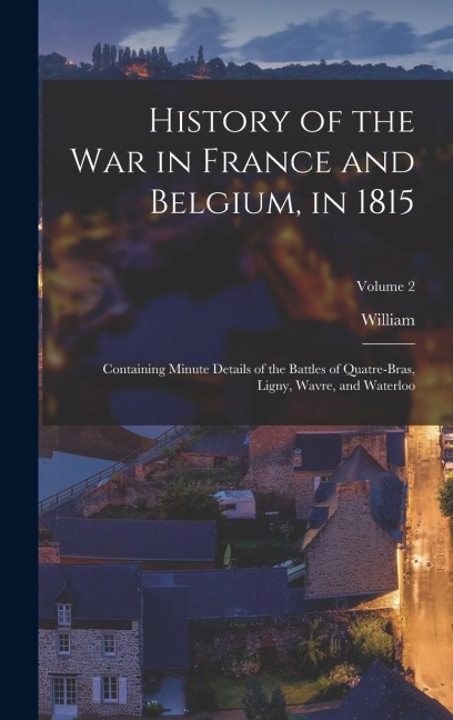 History of the war in France and Belgium, in 1815: Containing Minute Details of the Battles of Quatre-Bras, Ligny, Wavre, and Waterloo; Volume 2