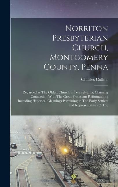 Norriton Presbyterian Church, Montgomery County, Penna: Regarded as The Oldest Church in Pennsylvania, Claiming Connection With The Great Protestant Reformation; Including Historical Gleanings Pertaining to The Early Settlers and Representatives of The