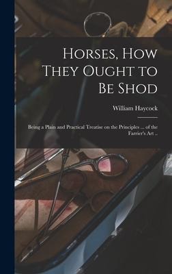 Horses, how They Ought to be Shod: Being a Plain and Practical Treatise on the Principles ... of the Farriers art ..