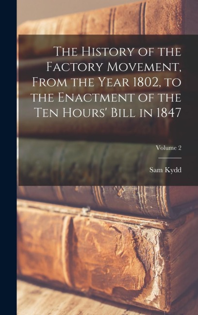 The History of the Factory Movement, From the Year 1802, to the Enactment of the ten Hours Bill in 1847; Volume 2