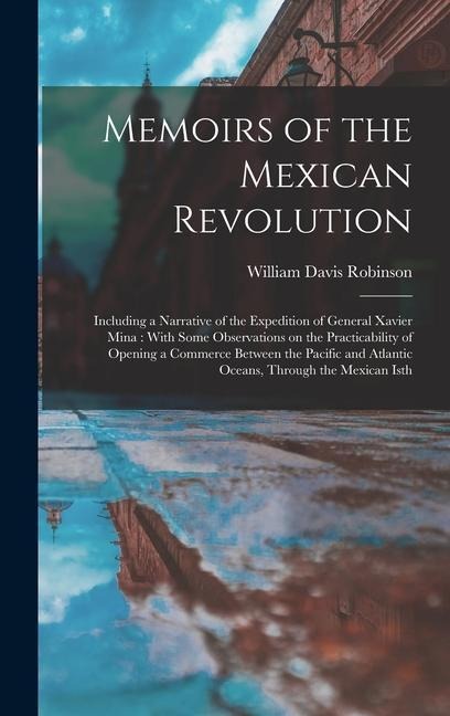 Memoirs of the Mexican Revolution [electronic Resource]: Including a Narrative of the Expedition of General Xavier Mina: With Some Observations on the Practicability of Opening a Commerce Between the Pacific and Atlantic Oceans, Through the Mexican Isth