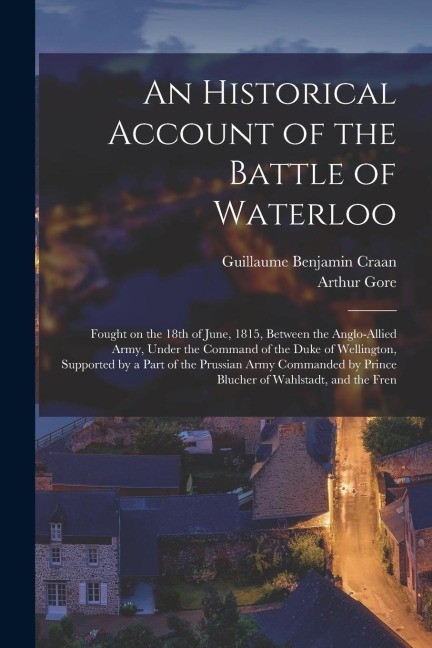 An Historical Account of the Battle of Waterloo: Fought on the 18th of June, 1815, Between the Anglo-Allied Army, Under the Command of the Duke of Wel