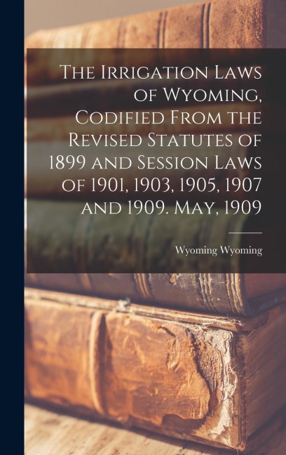 The Irrigation Laws of Wyoming, Codified From the Revised Statutes of 1899 and Session Laws of 1901, 1903, 1905, 1907 and 1909. May, 1909