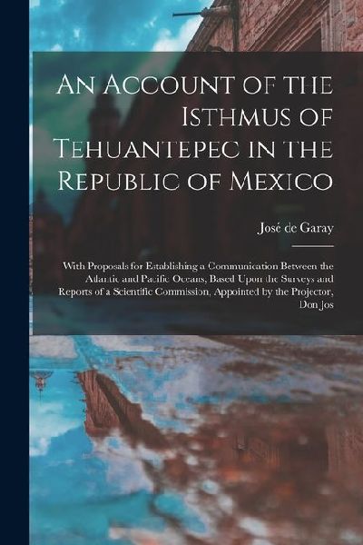 An Account of the Isthmus of Tehuantepec in the Republic of Mexico; With Proposals for Establishing a Communication Between the Atlantic and Pacific O
