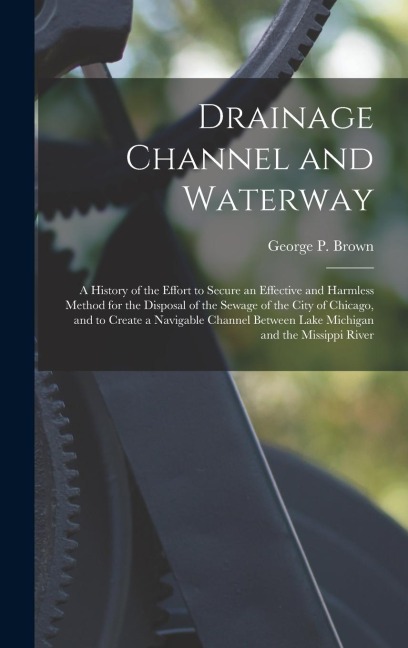 Drainage Channel and Waterway; a History of the Effort to Secure an Effective and Harmless Method for the Disposal of the Sewage of the City of Chicag