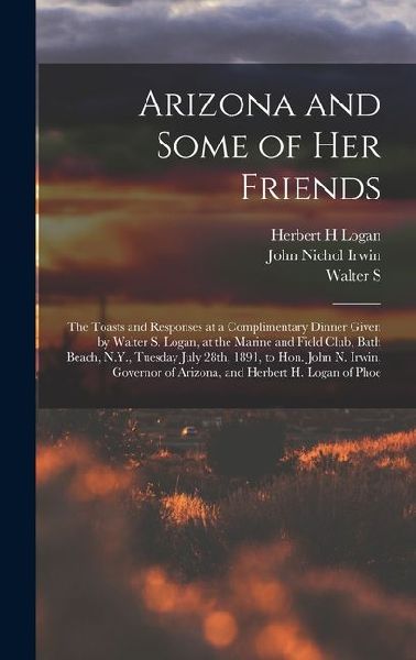 Arizona and Some of her Friends; the Toasts and Responses at a Complimentary Dinner Given by Walter S. Logan, at the Marine and Field Club, Bath Beach, N.Y., Tuesday July 28th, 1891, to Hon. John N. Irwin, Governor of Arizona, and Herbert H. Logan of Phoe