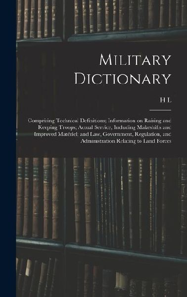 Military Dictionary: Comprising Technical Definitions; Information on Raising and Keeping Troops; Actual Service, Including Makeshifts and Improved Matériel; and law, Government, Regulation, and Administration Relating to Land Forces