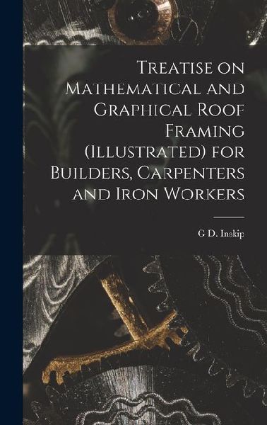 Treatise on Mathematical and Graphical Roof Framing (illustrated) for Builders, Carpenters and Iron Workers