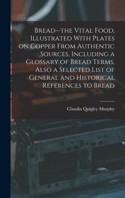 Bread--the Vital Food, Illustrated With Plates on Copper From Authentic Sources, Including a Glossary of Bread Terms, Also a Selected List of General