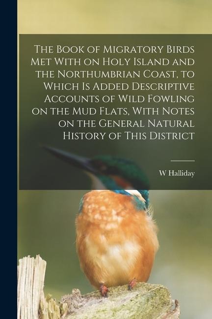 The Book of Migratory Birds met With on Holy Island and the Northumbrian Coast, to Which is Added Descriptive Accounts of Wild Fowling on the mud Flat