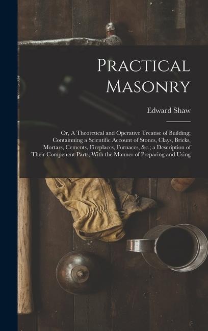Practical Masonry: Or, A Theoretical and Operative Treatise of Building; Containning a Scientific Account of Stones, Clays, Bricks, Morta
