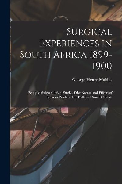 Surgical Experiences in South Africa 1899-1900; Being Mainly a Clinical Study of the Nature and Effects of Injuries Produced by Bullets of Small Calib