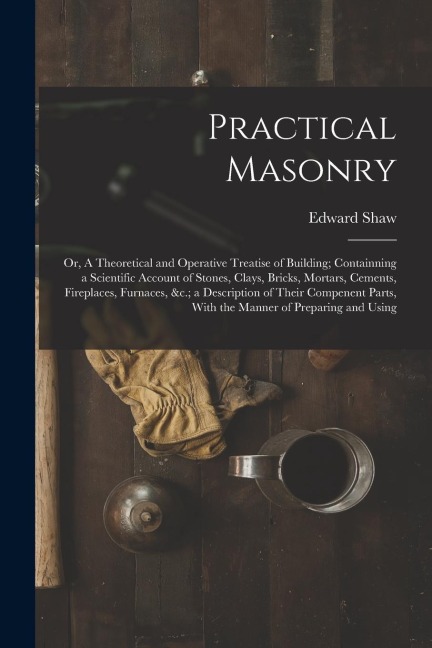Practical Masonry: Or, A Theoretical and Operative Treatise of Building; Containning a Scientific Account of Stones, Clays, Bricks, Morta