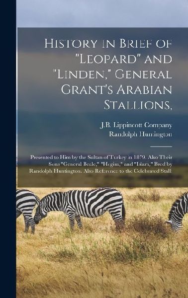 History in Brief of "Leopard" and "Linden," General Grant's Arabian Stallions,: Presented to him by the Sultan of Turkey in 1879. Also Their Sons "General Beale," "Hegira," and "Islam," Bred by Randolph Huntington. Also Reference to the Celebrated Stalli