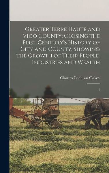 Greater Terre Haute and Vigo County: Closing the First Centurys History of City and County, Showing the Growth of Their People, Industries and Wealth