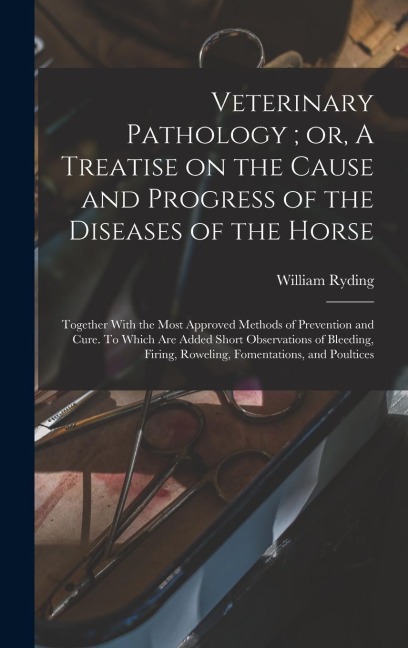 Veterinary Pathology; or, A Treatise on the Cause and Progress of the Diseases of the Horse: Together With the Most Approved Methods of Prevention and Cure. To Which are Added Short Observations of Bleeding, Firing, Roweling, Fomentations, and Poultices