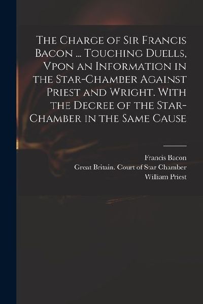 The Charge of Sir Francis Bacon ... Touching Duells, Vpon an Information in the Star-Chamber Against Priest and Wright. With the Decree of the Star-Ch