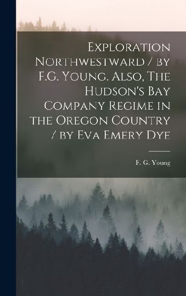 Exploration Northwestward / by F.G. Young. Also, The Hudsons Bay Company Regime in the Oregon Country / by Eva Emery Dye