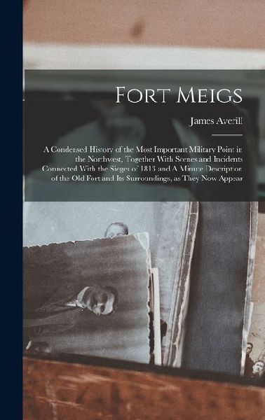 Fort Meigs: A Condensed History of the Most Important Military Point in the Northwest, Together With Scenes and Incidents Connected With the Sieges of 1813 and A Minute Description of the old Fort and its Surroundings, as They now Appear