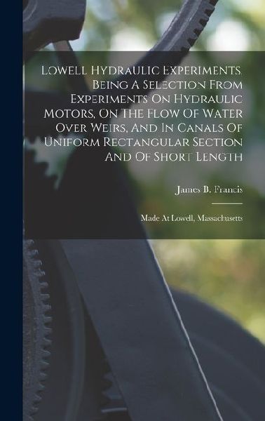 Lowell Hydraulic Experiments, Being A Selection From Experiments On Hydraulic Motors, On The Flow Of Water Over Weirs, And In Canals Of Uniform Rectangular Section And Of Short Length: Made At Lowell, Massachusetts