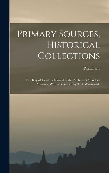 Primary Sources, Historical Collections: The Key of Truth, a Manual of the Paulician Church of Armenia, With a Foreword by T. S. Wentworth