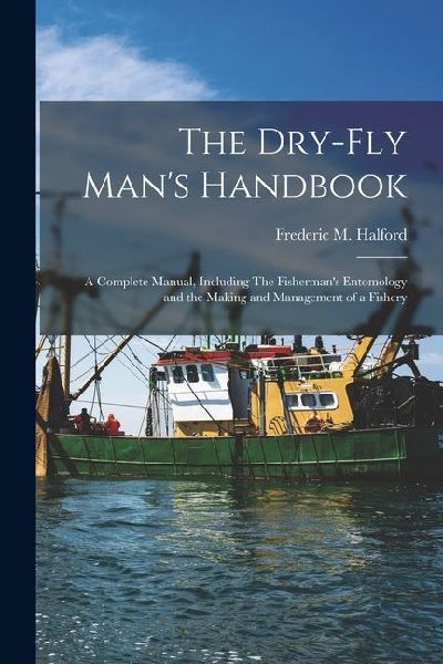 The Dry-fly Mans Handbook; a Complete Manual, Including The Fishermans Entomology and the Making and Management of a Fishery