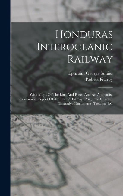 Honduras Interoceanic Railway: With Maps Of The Line And Ports: And An Appendix, Containing Report Of Admiral R. Fitzroy, R.n., The Charter, Illustra