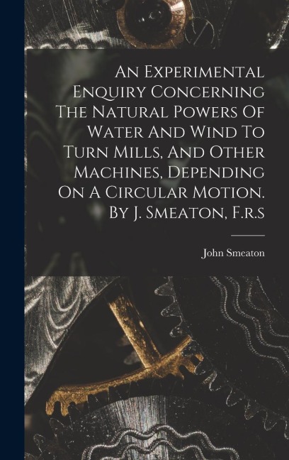 An Experimental Enquiry Concerning The Natural Powers Of Water And Wind To Turn Mills, And Other Machines, Depending On A Circular Motion. By J. Smeat