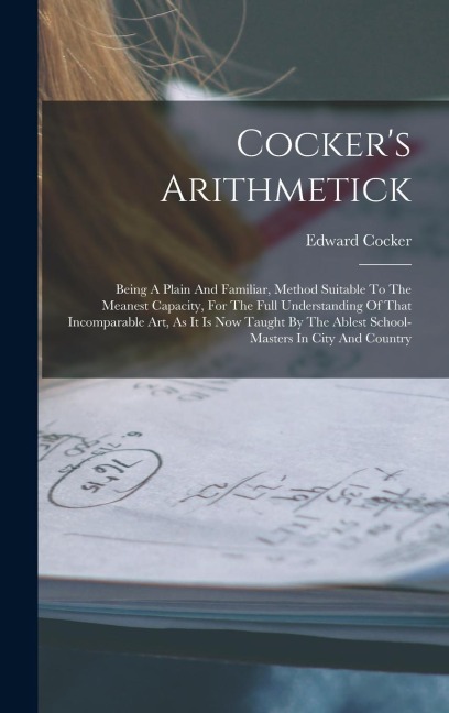 Cockers Arithmetick: Being A Plain And Familiar, Method Suitable To The Meanest Capacity, For The Full Understanding Of That Incomparable A