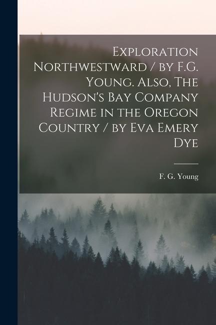Exploration Northwestward / by F.G. Young. Also, The Hudsons Bay Company Regime in the Oregon Country / by Eva Emery Dye