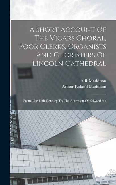 A Short Account Of The Vicars Choral, Poor Clerks, Organists And Choristers Of Lincoln Cathedral: From The 12th Century To The Accession Of Edward 6th