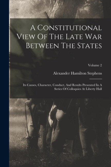 A Constitutional View Of The Late War Between The States: Its Causes, Character, Conduct, And Results Presented In A Series Of Colloquies At Liberty H