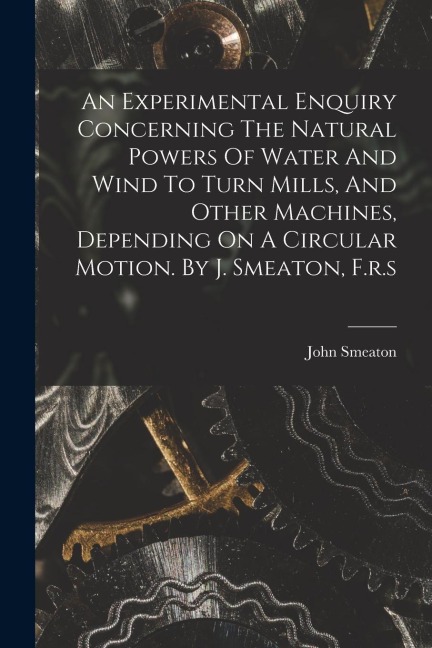 An Experimental Enquiry Concerning The Natural Powers Of Water And Wind To Turn Mills, And Other Machines, Depending On A Circular Motion. By J. Smeat