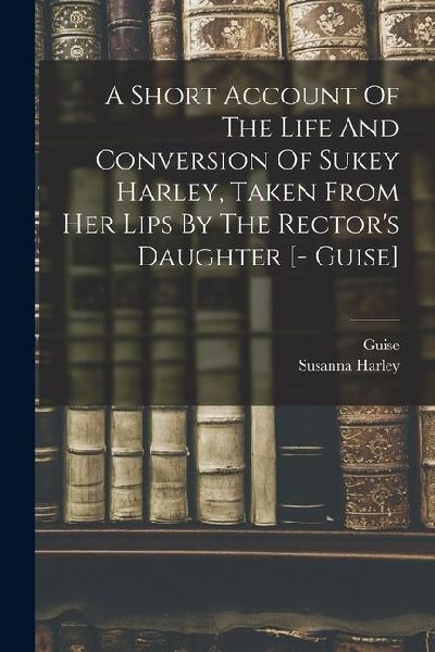 A Short Account Of The Life And Conversion Of Sukey Harley, Taken From Her Lips By The Rectors Daughter [- Guise]
