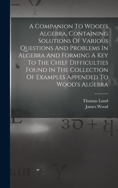 A Companion To Woods Algebra, Containing Solutions Of Various Questions And Problems In Algebra And Forming A Key To The Chief Difficulties Found In