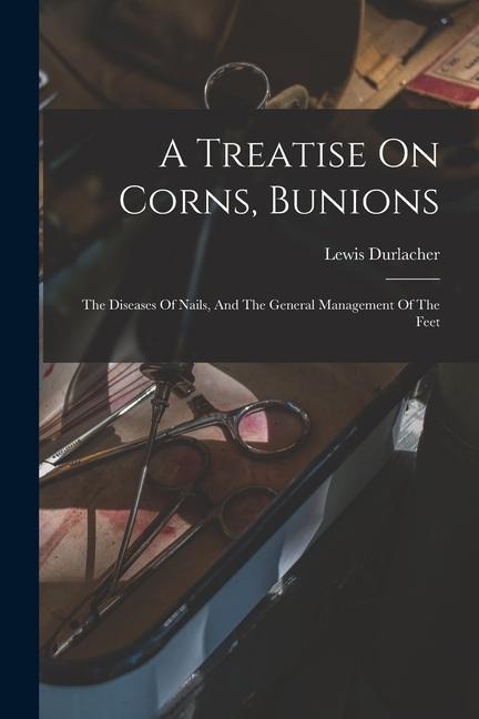 A Treatise On Corns, Bunions: The Diseases Of Nails, And The General Management Of The Feet