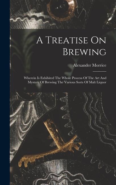 A Treatise On Brewing: Wherein Is Exhibited The Whole Process Of The Art And Mystery Of Brewing The Various Sorts Of Malt Liquor