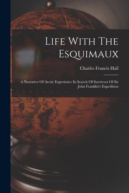 Life With The Esquimaux: A Narrative Of Arctic Experience In Search Of Survivors Of Sir John Franklins Expedition