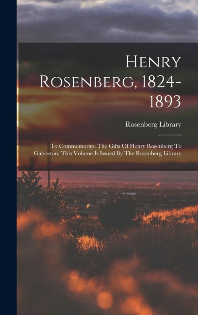 Henry Rosenberg, 1824-1893: To Commemorate The Gifts Of Henry Rosenberg To Galveston, This Volume Is Issued By The Rosenberg Library
