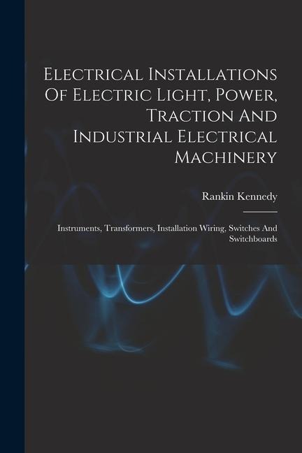 Electrical Installations Of Electric Light, Power, Traction And Industrial Electrical Machinery: Instruments, Transformers, Installation Wiring, Switches And Switchboards